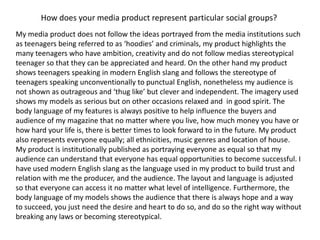 How does your media product represent particular social groups?My media product does not follow the ideas portrayed from the media institutions such as teenagers being referred to as ‘hoodies’ and criminals, my product highlights the many teenagers who have ambition, creativity and do not follow medias stereotypical teenager so that they can be appreciated and heard. On the other hand my product shows teenagers speaking in modern English slang and follows the stereotype of teenagers speaking unconventionally to punctual English, nonetheless my audience is not shown as outrageous and ‘thug like’ but clever and independent. The imagery used shows my models as serious but on other occasions relaxed and  in good spirit. The body language of my features is always positive to help influence the buyers and audience of my magazine that no matter where you live, how much money you have or how hard your life is, there is better times to look forward to in the future. My product also represents everyone equally; all ethnicities, music genres and location of house. My product is institutionally published as portraying everyone as equal so that my audience can understand that everyone has equal opportunities to become successful. I have used modern English slang as the language used in my product to build trust and relation with me the producer, and the audience. The layout and language is adjusted so that everyone can access it no matter what level of intelligence. Furthermore, the body language of my models shows the audience that there is always hope and a way to succeed, you just need the desire and heart to do so, and do so the right way without breaking any laws or becoming stereotypical.