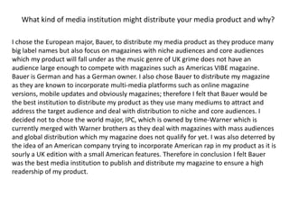 What kind of media institution might distribute your media product and why?I chose the European major, Bauer, to distribute my media product as they produce many big label names but also focus on magazines with niche audiences and core audiences which my product will fall under as the music genre of UK grime does not have an audience large enough to compete with magazines such as Americas VIBE magazine. Bauer is German and has a German owner. I also chose Bauer to distribute my magazine as they are known to incorporate multi-media platforms such as online magazine versions, mobile updates and obviously magazines; therefore I felt that Bauer would be the best institution to distribute my product as they use many mediums to attract and address the target audience and deal with distribution to niche and core audiences. I decided not to chose the world major, IPC, which is owned by time-Warner which is currently merged with Warner brothers as they deal with magazines with mass audiences and global distribution which my magazine does not qualify for yet. I was also deterred by the idea of an American company trying to incorporate American rap in my product as it is sourly a UK edition with a small American features. Therefore in conclusion I felt Bauer was the best media institution to publish and distribute my magazine to ensure a high readership of my product.