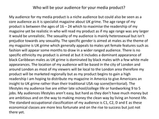 Who will be your audience for your media product?My audience for my media product is a niche audience but could also be seen as a core audience as it is specialist magazine about UK grime. The age range of my product is between the ages of 16 – 24 which to maximise the readership of my magazine yet be realistic in who will read my product as if my age range was any larger it would be unrealistic. The sexuality of my audience is mainly heterosexual but isn’t prejudice towards any sexuality. The specific gender is aimed at males as the theme of my magazine is UK grime which generally appeals to males yet female features such as fashion will appear some months to draw in a wider ranged audience. There is no specific ethnicity my product is aimed at but it includes a dominant appearance of black Caribbean males as UK grime is dominated by black males with a few white male appearances. The location of my audience will be based in the city of London and around London as most of my viewers will be local to the London area therefore my product will be marketed regionally but as my product begins to gain a high readership I am hoping to distribute my magazine in America to give Americans an insight to UK grime rather than their traditional USA rap scene(territorial). The lifestyles my audience live are either late school/college life or hardworking 9 to 5 jobs. My audiences lifestyles aren’t easy, but hard as they don’t have much money but are ambitious and on the way to making money the clean way by living an honest life. The standard occupational classification of my audience is C1, C2, D and E as these economical classes are more less fortunate and on the rise to success but just not there yet.