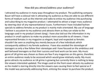How did you attract/address your audience?I attracted my audience in many ways throughout my product. The publishing company Bauer will have a colossal role in attracting my audience as they are able to use different forms of medium such as the internet and radio to entice my audience into purchasing and subscribing to my magazine product. I attempted to attract a larger mass audience by steering clear of any representational issues. Furthermore I have included fashion specials to address females as my product is mainly male orientated. My use of language I believe is accustom to my audience and attracts them as they can relate to the language used in my product (street slang). I have also laid out the information in my product in small captions to make my product more accessible to all viewers. I have represented females in my magazine as elegant, loyal and respected as females shouldn’t be seen as anything less merely because of a few individuals which consequently address’s my female audience. I have also avoided the stereotype of teenagers as only a few follow their stereotype and I have focused on the ambitious and well behaved teenagers so that their success and hard work can be seen. My music genre of UK grime was chosen as there are few if any magazines on this genre, therefore an entire audience ready to be accessed which would grow relatively vastly. My music genre attracts my audience as UK grime is growing but currently there is nothing to keep the viewers interested updated. The image used on the front cover attracts my audience as the model is starring directly into the viewers eyes causing them to feel special as if the model was personally addressing them, enticing the viewer to purchase the product.