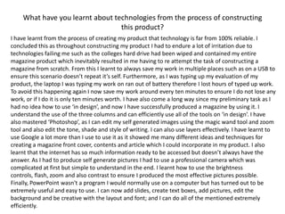 What have you learnt about technologies from the process of constructing this product?I have learnt from the process of creating my product that technology is far from 100% reliable. I concluded this as throughout constructing my product I had to endure a lot of irritation due to technologies failing me such as the colleges hard drive had been wiped and contained my entire magazine product which inevitably resulted in me having to re attempt the task of constructing a magazine from scratch. From this I learnt to always save my work in multiple places such as on a USB to ensure this scenario doesn’t repeat it’s self. Furthermore, as I was typing up my evaluation of my product, the laptop I was typing my work on ran out of battery therefore I lost hours of typed up work. To avoid this happening again I now save my work around every ten minutes to ensure I do not lose any work, or if I do it is only ten minutes worth. I have also come a long way since my preliminary task as I had no idea how to use ‘in design’, and now I have successfully produced a magazine by using it. I understand the use of the three columns and can efficiently use all of the tools on ‘in design’. I have also mastered ‘Photoshop’, as I can edit my self generated images using the magic wand tool and zoom tool and also edit the tone, shade and style of writing. I can also use layers effectively. I have learnt to use Google a lot more than I use to use it as it showed me many different ideas and techniques for creating a magazine front cover, contents and article which I could incorporate in my product. I also learnt that the internet has so much information ready to be accessed but doesn’t always have the answer. As I had to produce self generate pictures I had to use a professional camera which was complicated at first but simple to understand in the end. I learnt how to use the brightness controls, flash, zoom and also contrast to ensure I produced the most effective pictures possible. Finally, PowerPoint wasn't a program I would normally use on a computer but has turned out to be extremely useful and easy to use. I can now add slides, create text boxes, add pictures, edit the background and be creative with the layout and font; and I can do all of the mentioned extremely efficiently.