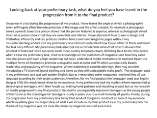 Looking back at your preliminary task, what do you feel you have learnt in the progression from it to the final product?I have learnt a lot during the progression of my product. I have learnt the angle at which a photograph is taken will hugely effect the interpretation of the image and the affect created, for example a photograph aimed upwards towards a person shows that the person featured is superior, whereas a photograph aimed down on a person shows that they are venerable and inferior. I have also learnt how to use in design and Photoshop efficiently and can produce creative front covers and magazine pages without any misunderstanding whereas for my preliminary task I did not understand how to use either of them and found the task very difficult. My preliminary task also took me a considerable amount of time to do even the simplest of tasks but now I can work much more quickly and productively. Referring back to the time period when I done my preliminary task, I had no knowledge on the publishers of magazines and how they came into circulation with such a high readership but now I understand media institutions for example Bauer use multiple forms of medium to promote a magazine such as radio and TV which automatically boosts readership and popularity of the magazine. When readership is considerably high, they may consider introducing a TV channel, brand clothing and items as they will undoubtedly make profit. The language I used in my preliminary task was well spoken English, but as I researched other magazines I realised they all use language according to their target audiences, therefore, for my final product the language I used was English slang as I felt this would most relate to my audience. In my preliminary task my models where represented as stereotypical teenagers, with their hoods up, making hand gestures and slouching around but as my research on media progressed to my final product I decided to uncongenially represent teenagers as the young people of the future as the stereotype for teenagers is only in place due to a small minority of youths. Finally, during my progression from my preliminary task to my final product I began to construct an idea of my audience which inevitably gave me major ideas of what I will include in my final product as in my preliminary task the theme of my magazine was not clear therefore my magazine was not successful. 