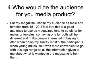 4.Who would be the audience
for you media product?
• For my magazine i chose my audience as male and
females from 15 - 20. i feel that this is a good
audience to use as magazines tend to be either for
males or females, so having one for both will be
different and make people interested in buying it.
Also when doing my survey most of the participants
when young adults, so it was more convenient to go
with this age range as all the information given to
me about what is wanted in the magazine is from
them.
 