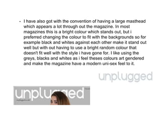 • I have also got with the convention of having a large masthead
which appears a lot through out the magazine. In most
magazines this is a bright colour which stands out, but i
preferred changing the colour to fit with the backgrounds so for
example black and whites against each other make it stand out
well but with out having to use a bright random colour that
doesn't fit well with the style i have gone for. I like using the
greys, blacks and whites as i feel theses colours art gendered
and make the magazine have a modern uni-sex feel to it.
 