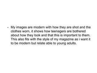 • My images are modern with how they are shot and the
clothes worn, it shows how teenagers are bothered
about how they look and that this is important to them.
This also fits with the style of my magazine as i want it
to be modern but relate able to young adults.
 