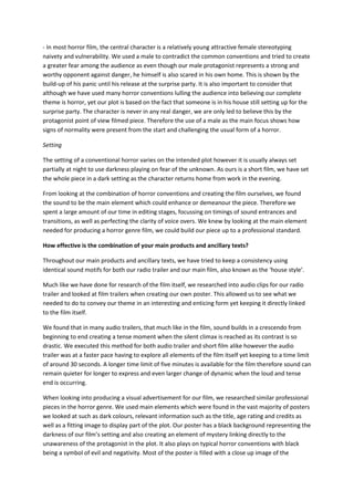 - In most horror film, the central character is a relatively young attractive female stereotyping
naivety and vulnerability. We used a male to contradict the common conventions and tried to create
a greater fear among the audience as even though our male protagonist represents a strong and
worthy opponent against danger, he himself is also scared in his own home. This is shown by the
build-up of his panic until his release at the surprise party. It is also important to consider that
although we have used many horror conventions lulling the audience into believing our complete
theme is horror, yet our plot is based on the fact that someone is in his house still setting up for the
surprise party. The character is never in any real danger, we are only led to believe this by the
protagonist point of view filmed piece. Therefore the use of a male as the main focus shows how
signs of normality were present from the start and challenging the usual form of a horror.

Setting

The setting of a conventional horror varies on the intended plot however it is usually always set
partially at night to use darkness playing on fear of the unknown. As ours is a short film, we have set
the whole piece in a dark setting as the character returns home from work in the evening.

From looking at the combination of horror conventions and creating the film ourselves, we found
the sound to be the main element which could enhance or demeanour the piece. Therefore we
spent a large amount of our time in editing stages, focussing on timings of sound entrances and
transitions, as well as perfecting the clarity of voice overs. We knew by looking at the main element
needed for producing a horror genre film, we could build our piece up to a professional standard.

How effective is the combination of your main products and ancillary texts?

Throughout our main products and ancillary texts, we have tried to keep a consistency using
identical sound motifs for both our radio trailer and our main film, also known as the ‘house style’.

Much like we have done for research of the film itself, we researched into audio clips for our radio
trailer and looked at film trailers when creating our own poster. This allowed us to see what we
needed to do to convey our theme in an interesting and enticing form yet keeping it directly linked
to the film itself.

We found that in many audio trailers, that much like in the film, sound builds in a crescendo from
beginning to end creating a tense moment when the silent climax is reached as its contrast is so
drastic. We executed this method for both audio trailer and short film alike however the audio
trailer was at a faster pace having to explore all elements of the film itself yet keeping to a time limit
of around 30 seconds. A longer time limit of five minutes is available for the film therefore sound can
remain quieter for longer to express and even larger change of dynamic when the loud and tense
end is occurring.

When looking into producing a visual advertisement for our film, we researched similar professional
pieces in the horror genre. We used main elements which were found in the vast majority of posters
we looked at such as dark colours, relevant information such as the title, age rating and credits as
well as a fitting image to display part of the plot. Our poster has a black background representing the
darkness of our film’s setting and also creating an element of mystery linking directly to the
unawareness of the protagonist in the plot. It also plays on typical horror conventions with black
being a symbol of evil and negativity. Most of the poster is filled with a close up image of the
 
