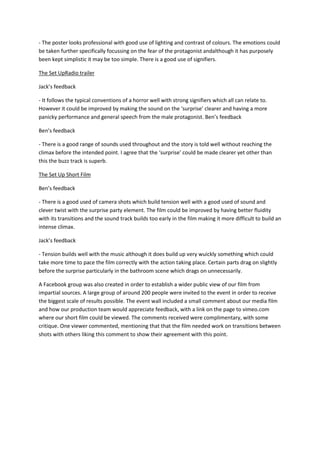 - The poster looks professional with good use of lighting and contrast of colours. The emotions could
be taken further specifically focussing on the fear of the protagonist andalthough it has purposely
been kept simplistic it may be too simple. There is a good use of signifiers.

The Set UpRadio trailer

Jack’s feedback

- It follows the typical conventions of a horror well with strong signifiers which all can relate to.
However it could be improved by making the sound on the ‘surprise’ clearer and having a more
panicky performance and general speech from the male protagonist. Ben’s feedback

Ben’s feedback

- There is a good range of sounds used throughout and the story is told well without reaching the
climax before the intended point. I agree that the ‘surprise’ could be made clearer yet other than
this the buzz track is superb.

The Set Up Short Film

Ben’s feedback

- There is a good used of camera shots which build tension well with a good used of sound and
clever twist with the surprise party element. The film could be improved by having better fluidity
with its transitions and the sound track builds too early in the film making it more difficult to build an
intense climax.

Jack’s feedback

- Tension builds well with the music although it does build up very wuickly something which could
take more time to pace the film correctly with the action taking place. Certain parts drag on slightly
before the surprise particularly in the bathroom scene which drags on unnecessarily.

A Facebook group was also created in order to establish a wider public view of our film from
impartial sources. A large group of around 200 people were invited to the event in order to receive
the biggest scale of results possible. The event wall included a small comment about our media film
and how our production team would appreciate feedback, with a link on the page to vimeo.com
where our short film could be viewed. The comments received were complimentary, with some
critique. One viewer commented, mentioning that that the film needed work on transitions between
shots with others liking this comment to show their agreement with this point.
 