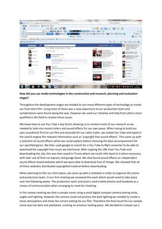 How did you use media technologies in the construction and research, planning and evaluation
stages?

Throughout the development stages we needed to use many different types of technology to create
our final short film. Using most of these was a new experience to our production team and
complications were found along the way. However we used our initiative and help from others more
qualified in the field to resolve these issues.

We knew how to use You Tube a key factor allowing us to conduct most of our research as we
needed to look into movie trailers and sound effects for our own piece. When trying to build our
own soundtrack first for our film and secondly for our radio trailer, we visited You Tube and typed in
the search engine the relevant information such as ‘copyright free sound effects’. This came up with
a selection of sound effects which we could explore before choosing the best accompaniment for
our specified genre. We then used google to search for a You Tube to Mp3 converter to be able to
download the copyright free music we had found. After copying the URL from You Tube and
downloading the clip, this was then saved in iTunes where we could refer back to it when necessary,
with later use of final cut express and garage band. We also found sound effects on independent
sound effects based websites which we were able to download free of charge. We checked that all
of these websites distributed copyrighted material before downloading.

When planning to film our short piece, we came up with a schedule in order to organise the actors
and production team. In our first meeting we reviewed the work which would need to take place
over the following weeks. The production team and actors used mobile phones and facebook as a
means of communication when arranging to meet for shooting.

In the review meeting we shot a sample scene using a small digital compact camera testing shots,
angles and lighting. However the camera could not process the dark lighting we needed to create a
tense atmosphere and show the correct setting for our film. Therefore the final result for our sample
scene was too dark and pixellated, creating an amateur looking piece. We decided to instead use a
 
