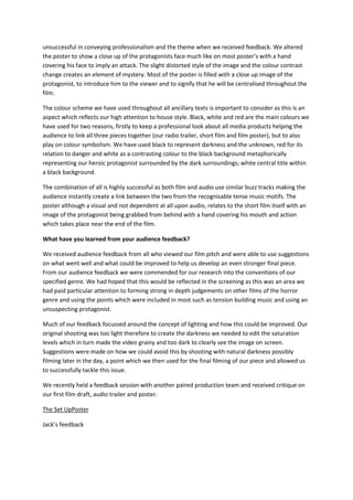 unsuccessful in conveying professionalism and the theme when we received feedback. We altered
the poster to show a close up of the protagonists face much like on most poster’s with a hand
covering his face to imply an attack. The slight distorted style of the image and the colour contrast
change creates an element of mystery. Most of the poster is filled with a close up image of the
protagonist, to introduce him to the viewer and to signify that he will be centralised throughout the
film.

The colour scheme we have used throughout all ancillary texts is important to consider as this is an
aspect which reflects our high attention to house style. Black, white and red are the main colours we
have used for two reasons, firstly to keep a professional look about all media products helping the
audience to link all three pieces together (our radio trailer, short film and film poster), but to also
play on colour symbolism. We have used black to represent darkness and the unknown, red for its
relation to danger and white as a contrasting colour to the black background metaphorically
representing our heroic protagonist surrounded by the dark surroundings; white central title within
a black background.

The combination of all is highly successful as both film and audio use similar buzz tracks making the
audience instantly create a link between the two from the recognisable tense music motifs. The
poster although a visual and not dependent at all upon audio, relates to the short film itself with an
image of the protagonist being grabbed from behind with a hand covering his mouth and action
which takes place near the end of the film.

What have you learned from your audience feedback?

We received audience feedback from all who viewed our film pitch and were able to use suggestions
on what went well and what could be improved to help us develop an even stronger final piece.
From our audience feedback we were commended for our research into the conventions of our
specified genre. We had hoped that this would be reflected in the screening as this was an area we
had paid particular attention to forming strong in depth judgements on other films of the horror
genre and using the points which were included in most such as tension building music and using an
unsuspecting protagonist.

Much of our feedback focussed around the concept of lighting and how this could be improved. Our
original shooting was too light therefore to create the darkness we needed to edit the saturation
levels which in turn made the video grainy and too dark to clearly see the image on screen.
Suggestions were made on how we could avoid this by shooting with natural darkness possibly
filming later in the day, a point which we then used for the final filming of our piece and allowed us
to successfully tackle this issue.

We recently held a feedback session with another paired production team and received critique on
our first film draft, audio trailer and poster.

The Set UpPoster

Jack’s feedback
 