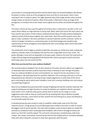 unsuccessful in conveying professionalism and the theme when we received feedback. We altered
the poster to show a close up of the protagonists face much like on most poster’s with a hand
covering his face to imply an attack. The slight distorted style of the image and the colour contrast
change creates an element of mystery. Most of the poster is filled with a close up image of the
protagonist, to introduce him to the viewer and to signify that he will be centralised throughout the
film.

The colour scheme we have used throughout all ancillary texts is important to consider as this is an
aspect which reflects our high attention to house style. Black, white and red are the main colours we
have used for two reasons, firstly to keep a professional look about all media products helping the
audience to link all three pieces together (our radio trailer, short film and film poster), but to also
play on colour symbolism. We have used black to represent darkness and the unknown, red for its
relation to danger and white as a contrasting colour to the black background metaphorically
representing our heroic protagonist surrounded by the dark surroundings; white central title within
a black background.

The combination of all is highly successful as both film and audio use similar buzz tracks making the
audience instantly create a link between the two from the recognisable tense music motifs. The
poster although a visual and not dependent at all upon audio, relates to the short film itself with an
image of the protagonist being grabbed from behind with a hand covering his mouth and action
which takes place near the end of the film.

What have you learned from your audience feedback?

We received audience feedback from all who viewed our film pitch and were able to use suggestions
on what went well and what could be improved to help us develop an even stronger final piece.
From our audience feedback we were commended for our research into the conventions of our
specified genre. We had hoped that this would be reflected in the screening as this was an area we
had paid particular attention to forming strong in depth judgements on other films of the horror
genre and using the points which were included in most such as tension building music and using an
unsuspecting protagonist.

Much of our feedback focussed around the concept of lighting and how this could be improved. Our
original shooting was too light therefore to create the darkness we needed to edit the saturation
levels which in turn made the video grainy and too dark to clearly see the image on screen.
Suggestions were made on how we could avoid this by shooting with natural darkness possibly
filming later in the day, a point which we then used for the final filming of our piece and allowed us
to successfully tackle this issue.

A Facebook group was also created in order to establish a wider public view of our film from
impartial sources. A large group of around 200 people were invited to the event in order to receive
the biggest scale of results possible. The event wall included a small comment about our media film
and how our production team would appreciate feedback, with a link on the page to vimeo.com
where our short film could be viewed. The comments received were complimentary, with some
critique. One viewer commented, mentioning that that the film needed work on transitions between
shots with others liking this comment to show their agreement with this point.
 