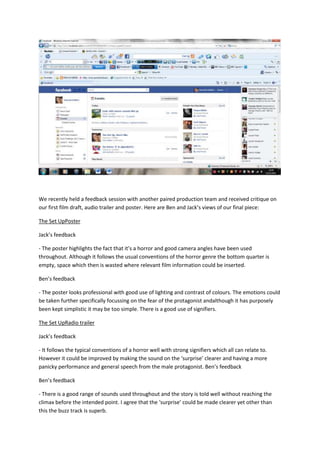 We recently held a feedback session with another paired production team and received critique on
our first film draft, audio trailer and poster. Here are Ben and Jack’s views of our final piece:

The Set UpPoster

Jack’s feedback

- The poster highlights the fact that it’s a horror and good camera angles have been used
throughout. Although it follows the usual conventions of the horror genre the bottom quarter is
empty, space which then is wasted where relevant film information could be inserted.

Ben’s feedback

- The poster looks professional with good use of lighting and contrast of colours. The emotions could
be taken further specifically focussing on the fear of the protagonist andalthough it has purposely
been kept simplistic it may be too simple. There is a good use of signifiers.

The Set UpRadio trailer

Jack’s feedback

- It follows the typical conventions of a horror well with strong signifiers which all can relate to.
However it could be improved by making the sound on the ‘surprise’ clearer and having a more
panicky performance and general speech from the male protagonist. Ben’s feedback

Ben’s feedback

- There is a good range of sounds used throughout and the story is told well without reaching the
climax before the intended point. I agree that the ‘surprise’ could be made clearer yet other than
this the buzz track is superb.
 