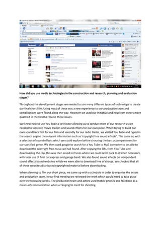 How did you use media technologies in the construction and research, planning and evaluation
stages?

Throughout the development stages we needed to use many different types of technology to create
our final short film. Using most of these was a new experience to our production team and
complications were found along the way. However we used our initiative and help from others more
qualified in the field to resolve these issues.

We knew how to use You Tube a key factor allowing us to conduct most of our research as we
needed to look into movie trailers and sound effects for our own piece. When trying to build our
own soundtrack first for our film and secondly for our radio trailer, we visited You Tube and typed in
the search engine the relevant information such as ‘copyright free sound effects’. This came up with
a selection of sound effects which we could explore before choosing the best accompaniment for
our specified genre. We then used google to search for a You Tube to Mp3 converter to be able to
download the copyright free music we had found. After copying the URL from You Tube and
downloading the clip, this was then saved in iTunes where we could refer back to it when necessary,
with later use of final cut express and garage band. We also found sound effects on independent
sound effects based websites which we were able to download free of charge. We checked that all
of these websites distributed copyrighted material before downloading.

When planning to film our short piece, we came up with a schedule in order to organise the actors
and production team. In our first meeting we reviewed the work which would need to take place
over the following weeks. The production team and actors used mobile phones and facebook as a
means of communication when arranging to meet for shooting.
 