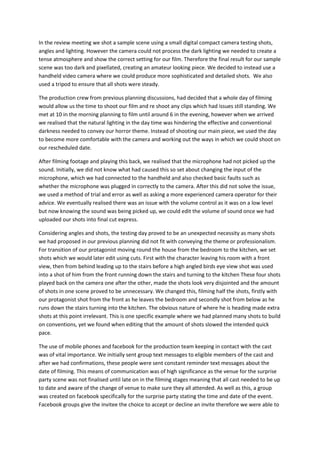 In the review meeting we shot a sample scene using a small digital compact camera testing shots,
angles and lighting. However the camera could not process the dark lighting we needed to create a
tense atmosphere and show the correct setting for our film. Therefore the final result for our sample
scene was too dark and pixellated, creating an amateur looking piece. We decided to instead use a
handheld video camera where we could produce more sophisticated and detailed shots. We also
used a tripod to ensure that all shots were steady.

The production crew from previous planning discussions, had decided that a whole day of filming
would allow us the time to shoot our film and re shoot any clips which had issues still standing. We
met at 10 in the morning planning to film until around 6 in the evening, however when we arrived
we realised that the natural lighting in the day time was hindering the effective and conventional
darkness needed to convey our horror theme. Instead of shooting our main piece, we used the day
to become more comfortable with the camera and working out the ways in which we could shoot on
our rescheduled date.

After filming footage and playing this back, we realised that the microphone had not picked up the
sound. Initially, we did not know what had caused this so set about changing the input of the
microphone, which we had connected to the handheld and also checked basic faults such as
whether the microphone was plugged in correctly to the camera. After this did not solve the issue,
we used a method of trial and error as well as asking a more experienced camera operator for their
advice. We eventually realised there was an issue with the volume control as it was on a low level
but now knowing the sound was being picked up, we could edit the volume of sound once we had
uploaded our shots into final cut express.

Considering angles and shots, the testing day proved to be an unexpected necessity as many shots
we had proposed in our previous planning did not fit with conveying the theme or professionalism.
For transition of our protagonist moving round the house from the bedroom to the kitchen, we set
shots which we would later edit using cuts. First with the character leaving his room with a front
view, then from behind leading up to the stairs before a high angled birds eye view shot was used
into a shot of him from the front running down the stairs and turning to the kitchen These four shots
played back on the camera one after the other, made the shots look very disjointed and the amount
of shots in one scene proved to be unnecessary. We changed this, filming half the shots, firstly with
our protagonist shot from the front as he leaves the bedroom and secondly shot from below as he
runs down the stairs turning into the kitchen. The obvious nature of where he is heading made extra
shots at this point irrelevant. This is one specific example where we had planned many shots to build
on conventions, yet we found when editing that the amount of shots slowed the intended quick
pace.

The use of mobile phones and facebook for the production team keeping in contact with the cast
was of vital importance. We initially sent group text messages to eligible members of the cast and
after we had confirmations, these people were sent constant reminder text messages about the
date of filming. This means of communication was of high significance as the venue for the surprise
party scene was not finalised until late on in the filming stages meaning that all cast needed to be up
to date and aware of the change of venue to make sure they all attended. As well as this, a group
was created on facebook specifically for the surprise party stating the time and date of the event.
Facebook groups give the invitee the choice to accept or decline an invite therefore we were able to
 