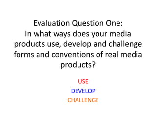 Evaluation Question One:
   In what ways does your media
products use, develop and challenge
forms and conventions of real media
              products?
                 USE
               DEVELOP
              CHALLENGE
 