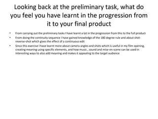Looking back at the preliminary task, what do
you feel you have learnt in the progression from
it to your final product
• From carrying out the preliminary tasks I have learnt a lot in the progression from this to the full product
• From doing the continuity sequence I have gained knowledge of the 180 degree rule and about shot-
reverse-shot which gives the effect of a continuous edit
• Since this exercise I have learnt more about camera angles and shots which is useful in my film opening,
creating meaning using specific elements, and how music , sound and mise-en-scene can be used in
interesting ways to also add meaning and makes it appealing to the target audience
 