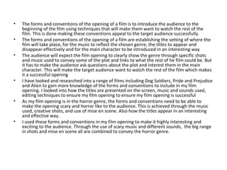• The forms and conventions of the opening of a film is to introduce the audience to the
beginning of the film using techniques that will make them want to watch the rest of the
film. This is done making these conventions appeal to the target audience successfully.
• The forms and conventions of the opening of a film are establishing the setting of where the
film will take place, for the music to reflect the chosen genre, the titles to appear and
disappear effectively and for the main character to be introduced in an interesting way
• The audience will expect the film opening to clearly show the genre through specific shots
and music used to convey some of the plot and links to what the rest of he film could be. But
it has to make the audience ask questions about the plot and interest them in the main
character. This will make the target audience want to watch the rest of the film which makes
it a successful opening
• I have looked and researched into a range of films including Dog Soldiers, Pride and Prejudice
and Alien to gain more knowledge of the forms and conventions to include in my film
opening. I looked into how the titles are presented on the screen, music and sounds used,
editing techniques to ensure my film opening to ensure my film opening is successful
• As my film opening is in the horror genre, the forms and conventions need to be able to
make the opening scary and horror like to the audience. This is achieved through the music
used, creative shots, and use of mise en scene. Also how the titles appear in an interesting
and effective way.
• I used these forms and conventions in my film opening to make it highly interesting and
exciting to the audience. Through the use of scary music and different sounds, the big range
in shots and mise en scene all are combined to convey the horror genre.
 