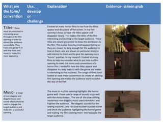 What are
the form/
convention
Use,
develop
or
challenge
Explanation Evidence- screen grab
Titles- these
must be presented in
interesting ways
throughout the film
opening in order to
attract the audience
successfully. They
have also got to fit in
with the shots and
music to make this
more appealing
I looked at many horror films to see how the titles
appear and disappear of the screen. In my film
opening I chose to have the titles appear and
disappear slowly. This makes the titles of the film
interesting and exciting to the target audience. These
titles are clearly presented to show the attributors to
the film. This is also done by creating good timing so
they are shown for long enough for the audience to
look at them, and are shown on particular shots to
add interest to them and to give the opening more
‘horror’ qualities. In my research I looked at many
films to help me consider what to put into my film
opening to meet the forms and conventions of a
horror film. I looked at how the titles appear and
disappear in a way that fits with the genre and makes
it interesting to the audience. The range of films that I
looked at used these conventions to create an exciting
film opening and makes the audience want to watch
the rest of the film
Music- a range
of non-diagetic and
diagetic music and
sound effects must be
used to engage the
target audience and
make this a successful
opening
The music in my film opening highlights the horror
genre well. I have used a range of sounds to go well
with the shots chosen. The use of the slow chilling,
mysterious non-diagetic music used intimidate and
frighten the audience . The diagetic sounds like the
sewing machine , and rain and thunder outside startle
and shock the audience highlighting the horror genre
and making my film opening more interesting to the
target audience.
 