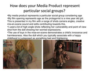 How does your Media Product represent
particular social groups?
•My media product represents a particular social group considering age
•My film opening represents age as the protagonist is a nine year old girl.
This is presented in my film with a range of shots camera angles, creative
mis-en-scene sound and edits contributing towards this.
•I used a lot of high angle shots reflecting her vulnerability and point of view
shot from the doll showing her worried expressions.
•The use of toys in the mise-en-scene demonstrates a child's innocence and
harmlessness. Also the doll which you typically associate with a happy
childhood is juxtaposed as something bad and frightening
 