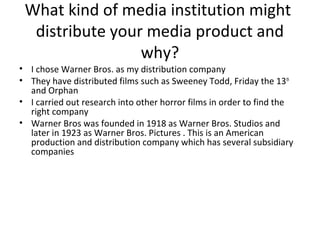 What kind of media institution might
distribute your media product and
why?
• I chose Warner Bros. as my distribution company
• They have distributed films such as Sweeney Todd, Friday the 13th
and Orphan
• I carried out research into other horror films in order to find the
right company
• Warner Bros was founded in 1918 as Warner Bros. Studios and
later in 1923 as Warner Bros. Pictures . This is an American
production and distribution company which has several subsidiary
companies
 