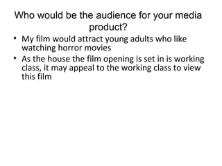 • My film would attract young adults who like
watching horror movies
• As the house the film opening is set in is working
class, it may appeal to the working class to view
this film
Who would be the audience for your media
product?
 