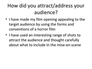 How did you attract/address your
audience?
• I have made my film opening appealing to the
target audience by using the forms and
conventions of a horror film
• I have used an interesting range of shots to
attract the audience and thought carefully
about what to include in the mise-en-scene
 
