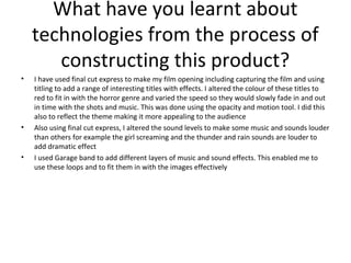 What have you learnt about
technologies from the process of
constructing this product?
• I have used final cut express to make my film opening including capturing the film and using
titling to add a range of interesting titles with effects. I altered the colour of these titles to
red to fit in with the horror genre and varied the speed so they would slowly fade in and out
in time with the shots and music. This was done using the opacity and motion tool. I did this
also to reflect the theme making it more appealing to the audience
• Also using final cut express, I altered the sound levels to make some music and sounds louder
than others for example the girl screaming and the thunder and rain sounds are louder to
add dramatic effect
• I used Garage band to add different layers of music and sound effects. This enabled me to
use these loops and to fit them in with the images effectively
 