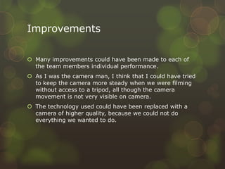 Improvements

 Many improvements could have been made to each of
  the team members individual performance.
 As I was the camera man, I think that I could have tried
  to keep the camera more steady when we were filming
  without access to a tripod, all though the camera
  movement is not very visible on camera.
 The technology used could have been replaced with a
  camera of higher quality, because we could not do
  everything we wanted to do.
 