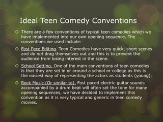 Ideal Teen Comedy Conventions
 There are a few conventions of typical teen comedies which we
  have implemented into our own opening sequence. The
  conventions we used include:
 Fast Pace Editing. Teen Comedies have very quick, short scenes
  and do not drag themselves out and this is to prevent the
  audience from losing interest in the scene.
 School Setting. One of the main conventions of teen comedies
  is that they are set in or around a school or college as this is
  the easiest way of representing the actors as students (young).
 Rock Music (Or similar to). Fast paced electric guitar sounds
  accompanied by a drum beat will often set the tone for many
  opening sequences, we have decided to implement this
  convention as it is very typical and generic in teen comedy
  movies.
 