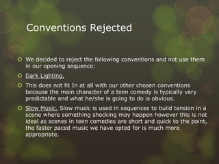 Conventions Rejected
 We decided to reject the following conventions and not use them
in our opening sequence:
 Dark Lighting.
 This does not fit In at all with our other chosen conventions
because the main character of a teen comedy is typically very
predictable and what he/she is going to do is obvious.
 Slow Music. Slow music is used in sequences to build tension in a
scene where something shocking may happen however this is not
ideal as scenes in teen comedies are short and quick to the point,
the faster paced music we have opted for is much more
appropriate.
 
