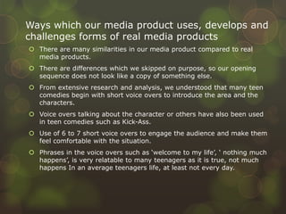 Ways which our media product uses, develops and
challenges forms of real media products
 There are many similarities in our media product compared to real
media products.
 There are differences which we skipped on purpose, so our opening
sequence does not look like a copy of something else.
 From extensive research and analysis, we understood that many teen
comedies begin with short voice overs to introduce the area and the
characters.
 Voice overs talking about the character or others have also been used
in teen comedies such as Kick-Ass.
 Use of 6 to 7 short voice overs to engage the audience and make them
feel comfortable with the situation.
 Phrases in the voice overs such as ‘welcome to my life’, ‘ nothing much
happens’, is very relatable to many teenagers as it is true, not much
happens In an average teenagers life, at least not every day.
 