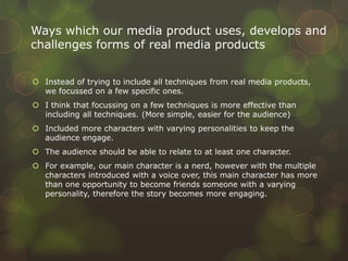  Instead of trying to include all techniques from real media products,
we focussed on a few specific ones.
 I think that focussing on a few techniques is more effective than
including all techniques. (More simple, easier for the audience)
 Included more characters with varying personalities to keep the
audience engage.
 The audience should be able to relate to at least one character.
 For example, our main character is a nerd, however with the multiple
characters introduced with a voice over, this main character has more
than one opportunity to become friends someone with a varying
personality, therefore the story becomes more engaging.
Ways which our media product uses, develops and
challenges forms of real media products
 