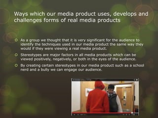  As a group we thought that it is very significant for the audience to
identify the techniques used in our media product the same way they
would if they were viewing a real media product.
 Stereotypes are major factors in all media products which can be
viewed positively, negatively, or both in the eyes of the audience.
 By creating certain stereotypes in our media product such as a school
nerd and a bully we can engage our audience.
Ways which our media product uses, develops and
challenges forms of real media products
 