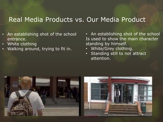 Real Media Products vs. Our Media Product
• An establishing shot of the school
entrance.
• White clothing
• Walking around, trying to fit in.
• An establishing shot of the school
Is used to show the main character
standing by himself.
• White/Grey clothing.
• Standing still to not attract
attention.
 