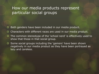How our media products represent
particular social groups
 Both genders have been included in our media product.
 Characters with different races are used in our media product.
 The common stereotype of the ‘school nerd’ is effectively used to
show that those in that social group.
 Some social groups including the ‘gamers’ have been shown
negatively in our media product as they have been portrayed as
lazy and careless.
 
