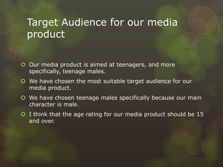 Target Audience for our media
product
 Our media product is aimed at teenagers, and more
specifically, teenage males.
 We have chosen the most suitable target audience for our
media product.
 We have chosen teenage males specifically because our main
character is male.
 I think that the age rating for our media product should be 15
and over.
 