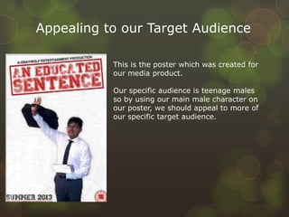 Appealing to our Target Audience
This is the poster which was created for
our media product.
Our specific audience is teenage males
so by using our main male character on
our poster, we should appeal to more of
our specific target audience.
 