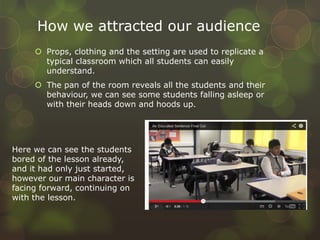 How we attracted our audience
 Props, clothing and the setting are used to replicate a
typical classroom which all students can easily
understand.
 The pan of the room reveals all the students and their
behaviour, we can see some students falling asleep or
with their heads down and hoods up.
Here we can see the students
bored of the lesson already,
and it had only just started,
however our main character is
facing forward, continuing on
with the lesson.
 