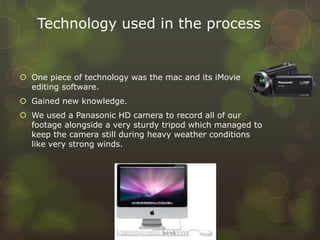 Technology used in the process
 One piece of technology was the mac and its iMovie
editing software.
 Gained new knowledge.
 We used a Panasonic HD camera to record all of our
footage alongside a very sturdy tripod which managed to
keep the camera still during heavy weather conditions
like very strong winds.
 