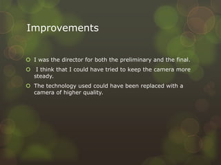 Improvements
 I was the director for both the preliminary and the final.
 I think that I could have tried to keep the camera more
steady.
 The technology used could have been replaced with a
camera of higher quality.
 