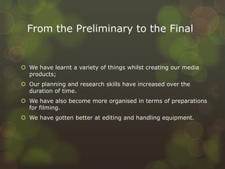 From the Preliminary to the Final
 We have learnt a variety of things whilst creating our media
products;
 Our planning and research skills have increased over the
duration of time.
 We have also become more organised in terms of preparations
for filming.
 We have gotten better at editing and handling equipment.
 