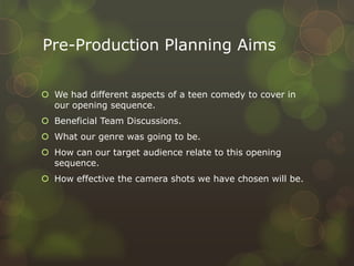 Pre-Production Planning Aims
 We had different aspects of a teen comedy to cover in
our opening sequence.
 Beneficial Team Discussions.
 What our genre was going to be.
 How can our target audience relate to this opening
sequence.
 How effective the camera shots we have chosen will be.
 