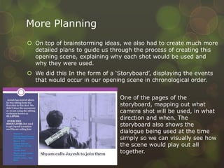 More Planning
 On top of brainstorming ideas, we also had to create much more
detailed plans to guide us through the process of creating this
opening scene, explaining why each shot would be used and
why they were used.
 We did this In the form of a ‘Storyboard’, displaying the events
that would occur in our opening scene in chronological order.
One of the pages of the
storyboard, mapping out what
camera shot will be used, in what
direction and when. The
storyboard also shows the
dialogue being used at the time
simply so we can visually see how
the scene would play out all
together.
 