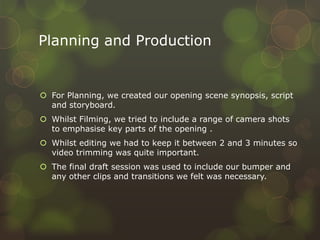 Planning and Production
 For Planning, we created our opening scene synopsis, script
and storyboard.
 Whilst Filming, we tried to include a range of camera shots
to emphasise key parts of the opening .
 Whilst editing we had to keep it between 2 and 3 minutes so
video trimming was quite important.
 The final draft session was used to include our bumper and
any other clips and transitions we felt was necessary.
 