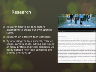 Research
 Research had to be done before
attempting to create our own opening
scene.
 Research on different teen comedies
 By analysing the four aspects, mise en
scene, camera shots, editing and sound,
of many professional teen comedies we
easily noticed how teen comedies are
layered and built up.
 