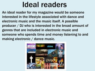 Ideal readers
An ideal reader for my magazine would be someone
interested in the lifestyle associated with dance and
electronic music and the music itself. A possible
producer / DJ who is interested in the broad amount of
genres that are included in electronic music and
someone who spends time and money listening to and
making electronic / dance music.

 