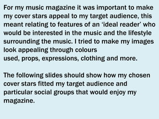 For my music magazine it was important to make
my cover stars appeal to my target audience, this
meant relating to features of an ‘ideal reader’ who
would be interested in the music and the lifestyle
surrounding the music. I tried to make my images
look appealing through colours
used, props, expressions, clothing and more.

The following slides should show how my chosen
cover stars fitted my target audience and
particular social groups that would enjoy my
magazine.

 