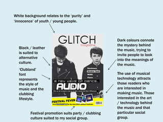 White background relates to the ‘purity’ and
‘innocence’ of youth / young people.

Black / leather
is suited to
alternative
culture.
‘Clubland’
font
represents
the style of
music and the
clubbing
lifestyle.
Festival promotion suits party / clubbing
culture suited to my social group.

Dark colours connote
the mystery behind
the music, trying to
invite people to look
into the meanings of
the music.
The use of musical
technology attracts
those readers who
are interested in
making music. Those
interested in the art
/ technology behind
the music and that
particular social
group.

 