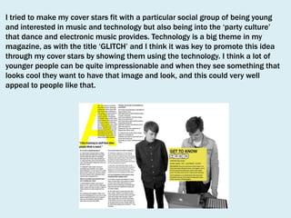 I tried to make my cover stars fit with a particular social group of being young
and interested in music and technology but also being into the ‘party culture’
that dance and electronic music provides. Technology is a big theme in my
magazine, as with the title ‘GLITCH’ and I think it was key to promote this idea
through my cover stars by showing them using the technology. I think a lot of
younger people can be quite impressionable and when they see something that
looks cool they want to have that image and look, and this could very well
appeal to people like that.

 