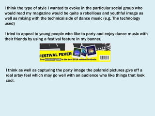 I think the type of style I wanted to evoke in the particular social group who
would read my magazine would be quite a rebellious and youthful image as
well as mixing with the technical side of dance music (e.g. The technology
used)
I tried to appeal to young people who like to party and enjoy dance music with
their friends by using a festival feature in my banner.

I think as well as capturing the party image the polaroid pictures give off a
real artsy feel which may go well with an audience who like things that look
cool.

 