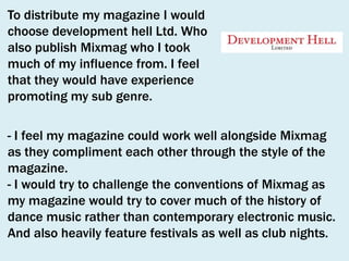 To distribute my magazine I would
choose development hell Ltd. Who
also publish Mixmag who I took
much of my influence from. I feel
that they would have experience
promoting my sub genre.
- I feel my magazine could work well alongside Mixmag
as they compliment each other through the style of the
magazine.
- I would try to challenge the conventions of Mixmag as
my magazine would try to cover much of the history of
dance music rather than contemporary electronic music.
And also heavily feature festivals as well as club nights.

 